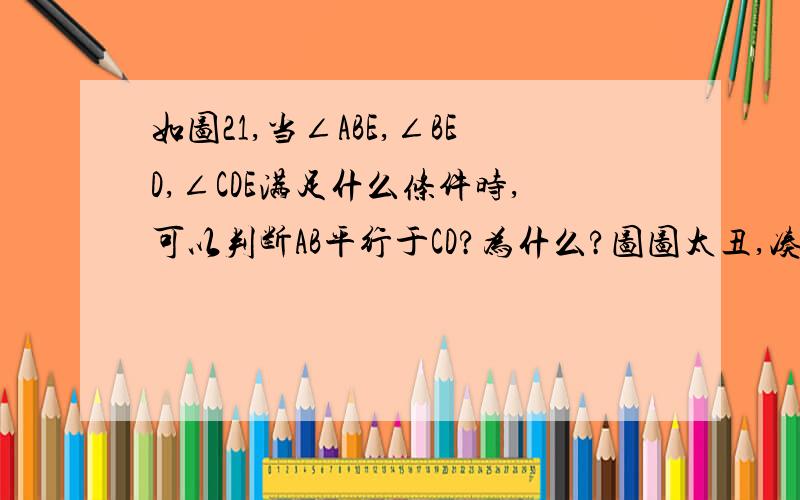 如图21,当∠ABE,∠BED,∠CDE满足什么条件时,可以判断AB平行于CD?为什么?图图太丑,凑合着看吧…… - -、（这道题老师讲过,但我找不到例题了额……亲们帮忙马上就要）