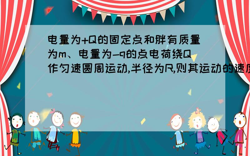 电量为+Q的固定点和胖有质量为m、电量为-q的点电荷绕Q作匀速圆周运动,半径为R,则其运动的速度多大?其动能多大?运动周期多大?