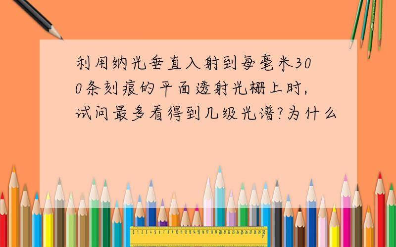 利用纳光垂直入射到每毫米300条刻痕的平面透射光栅上时,试问最多看得到几级光谱?为什么