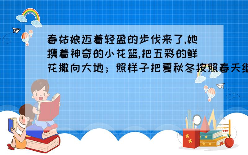 春姑娘迈着轻盈的步伐来了,她携着神奇的小花篮,把五彩的鲜花撒向大地；照样子把夏秋冬按照春天继续往下按照第一句那样写哦~