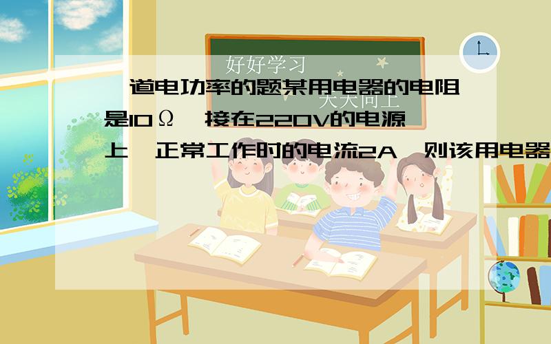 一道电功率的题某用电器的电阻是10Ω,接在220V的电源上,正常工作时的电流2A,则该用电器正常工作1min消耗了 J的电能,该用电器的电功率是 W