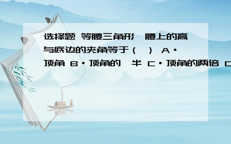 选择题 等腰三角形一腰上的高与底边的夹角等于（ ） A·顶角 B·顶角的一半 C·顶角的两倍 D·底角的一半