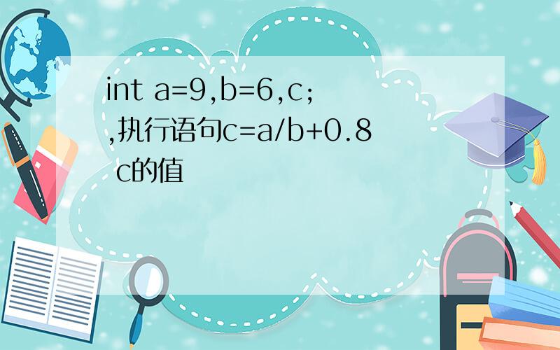 int a=9,b=6,c;,执行语句c=a/b+0.8 c的值