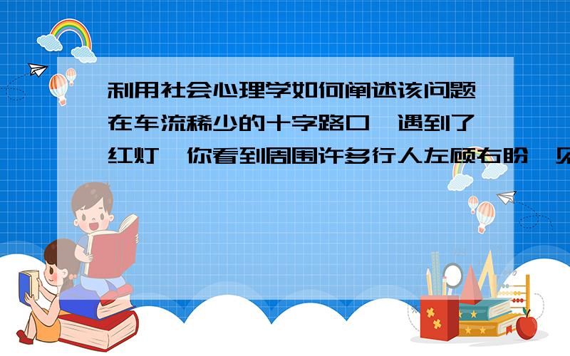 利用社会心理学如何阐述该问题在车流稀少的十字路口,遇到了红灯,你看到周围许多行人左顾右盼,见车不多,从容地闯了红灯,你还会留在原处等待绿灯通行吗?请结合所学社会心理学知识阐述