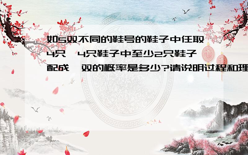 如5双不同的鞋号的鞋子中任取4只,4只鞋子中至少2只鞋子配成一双的概率是多少?请说明过程和理由我是这么做的：把事件分为两种情况：1.有两只鞋配对：概率为：C5.1*C4.2*P2.2*P2.2/C10.4=12/212.