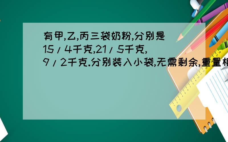 有甲,乙,丙三袋奶粉,分别是15/4千克,21/5千克,9/2千克.分别装入小袋,无需剩余,重量相等,最少装多