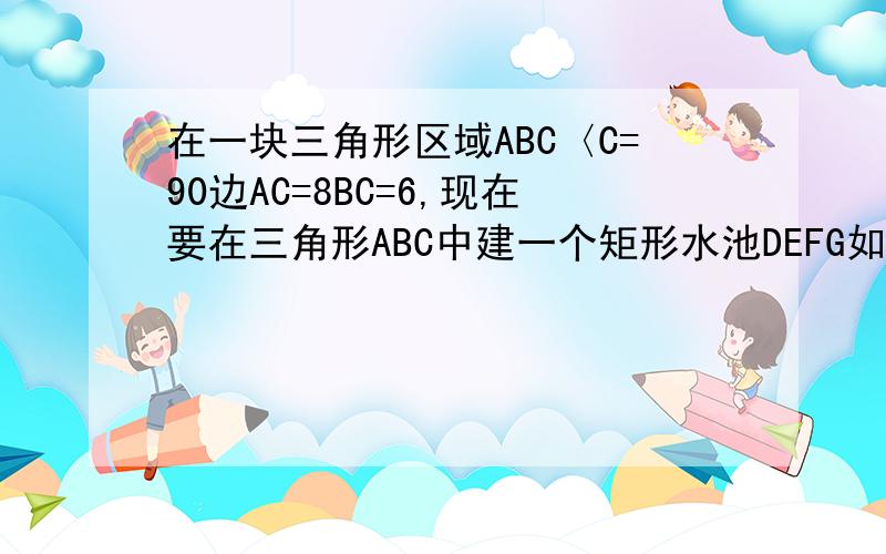 在一块三角形区域ABC〈C=90边AC=8BC=6,现在要在三角形ABC中建一个矩形水池DEFG如图的设计方案是使DE在AB上.（1）求三角形ABC中AB边上的高h.（2）设DG为X,当X取何值时,水池DEFG的面积最大!（3）实际