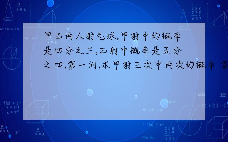 甲乙两人射气球,甲射中的概率是四分之三,乙射中概率是五分之四,第一问,求甲射三次中两次的概率 第二问,甲乙各射两次,至少有三次中的概率?