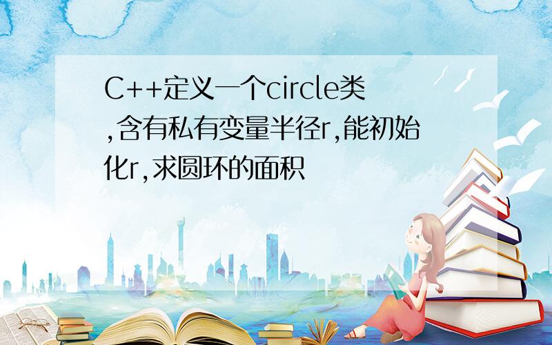 C++定义一个circle类,含有私有变量半径r,能初始化r,求圆环的面积