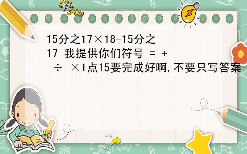 15分之17×18-15分之17 我提供你们符号 = + ÷ ×1点15要完成好啊,不要只写答案