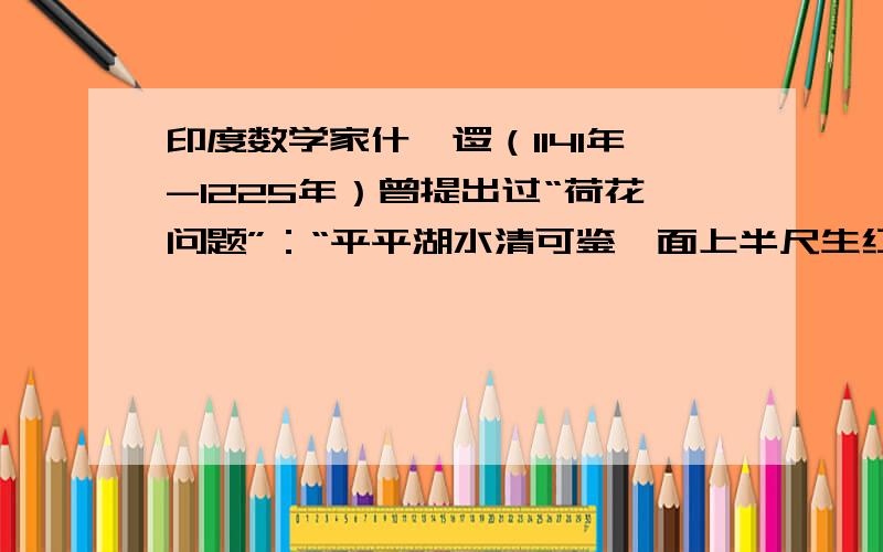 印度数学家什迦逻（1141年-1225年）曾提出过“荷花问题”：“平平湖水清可鉴,面上半尺生红莲；出泥不染亭亭立,忽被强风吹一边,渔人观看忙向前,花离原位二尺远；能算诸君请解题,湖水如