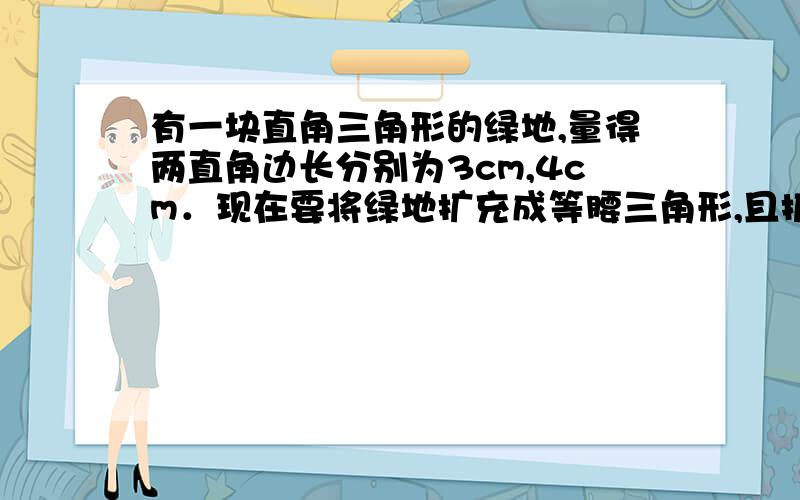 有一块直角三角形的绿地,量得两直角边长分别为3cm,4cm．现在要将绿地扩充成等腰三角形,且扩充部分是以4cm为直角边的直角三角形,请画出图形并直接写出扩充后等腰三角形绿地的周长．（