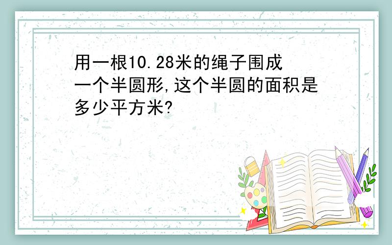 用一根10.28米的绳子围成一个半圆形,这个半圆的面积是多少平方米?