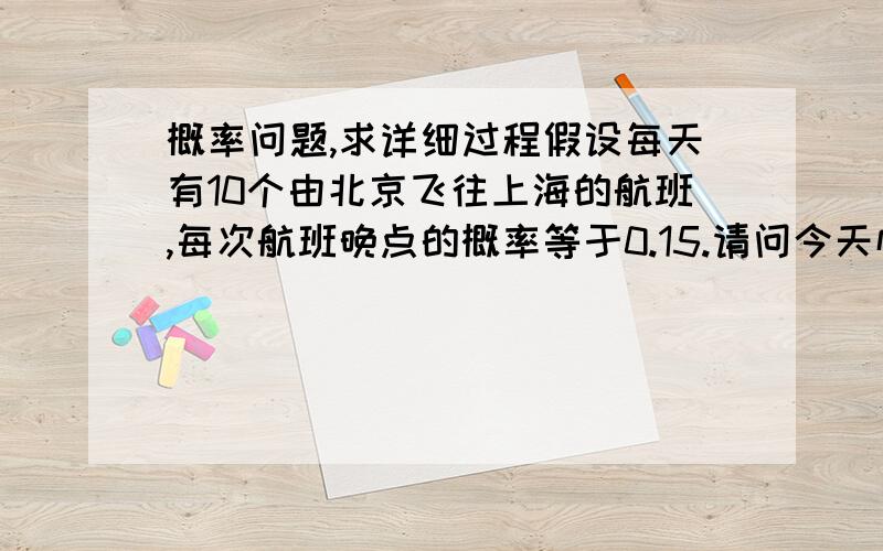 概率问题,求详细过程假设每天有10个由北京飞往上海的航班,每次航班晚点的概率等于0.15.请问今天恰好有3个航班晚点的概率是多少?最多有4个航班晚点的概率是多少?