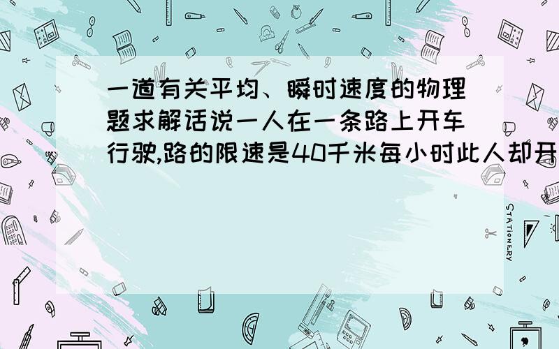 一道有关平均、瞬时速度的物理题求解话说一人在一条路上开车行驶,路的限速是40千米每小时此人却开到了80千米每小时警察抓他的时候他用一个神奇的办法证明自己没超速请从以下角度分