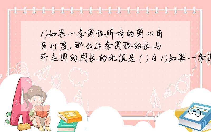 1）如果一条圆弧所对的圆心角是45度,那么这条圆弧的长与所在圆的周长的比值是（ ） A 1）如果一条圆弧所对的圆心角是45度,那么这条圆弧的长与所在圆的周长的比值是（ ）A ,B 6分之1,C 8分