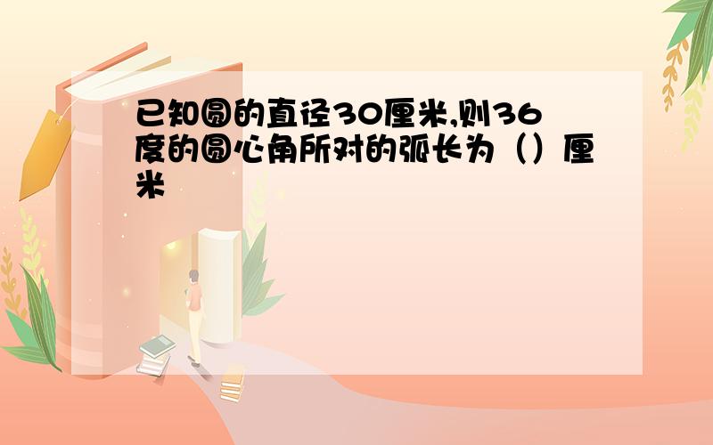 已知圆的直径30厘米,则36度的圆心角所对的弧长为（）厘米