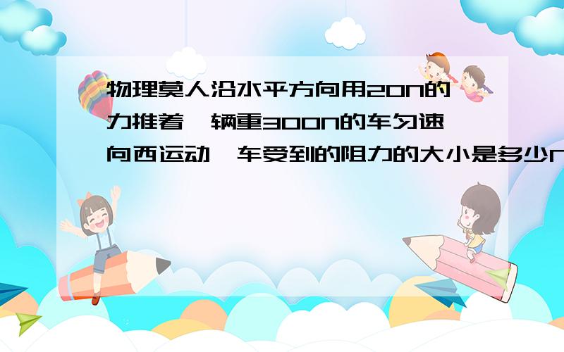 物理莫人沿水平方向用20N的力推着一辆重300N的车匀速向西运动,车受到的阻力的大小是多少N方向向那