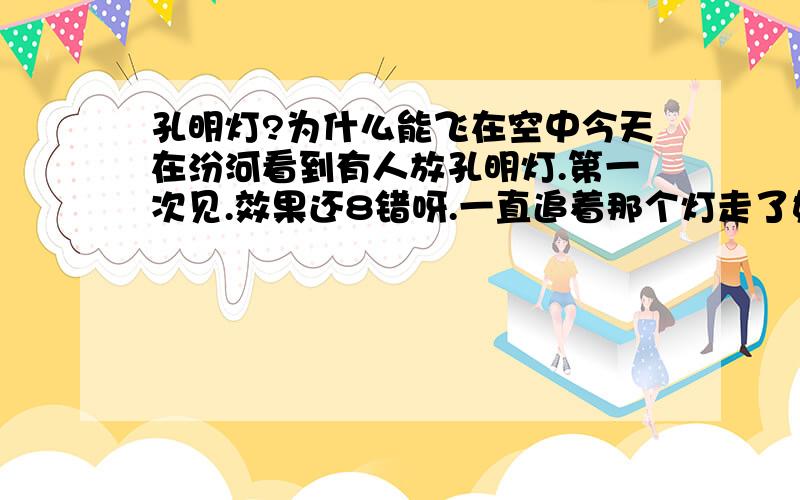 孔明灯?为什么能飞在空中今天在汾河看到有人放孔明灯.第一次见.效果还8错呀.一直追着那个灯走了好久.最后好象是灭了.吧, 跟丢了. 汗,