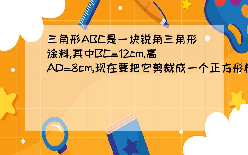 三角形ABC是一块锐角三角形涂料,其中BC=12cm,高AD=8cm,现在要把它剪裁成一个正方形材料备用,是正方形的一边在BC上,其余两个定点分别在AB、AC上 问正方形材料变长