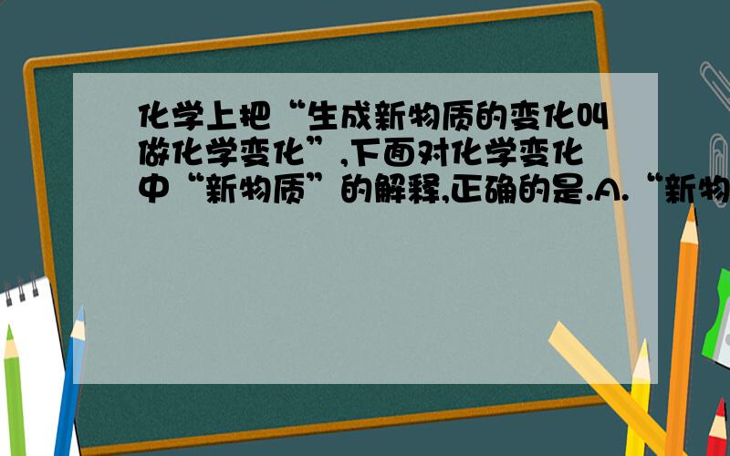 化学上把“生成新物质的变化叫做化学变化”,下面对化学变化中“新物质”的解释,正确的是.A.“新物质”就是与变化前的物质在元素组成上不同的物质B.“新物质”就是在组成或结构上与变