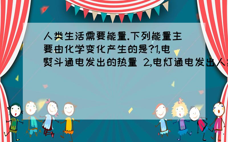 人类生活需要能量.下列能量主要由化学变化产生的是?1,电熨斗通电发出的热量 2,电灯通电发出人类生活需要能量.下列能量主要由化学变化产生的是?1,电熨斗通电发出的热量 2,电灯通电发出