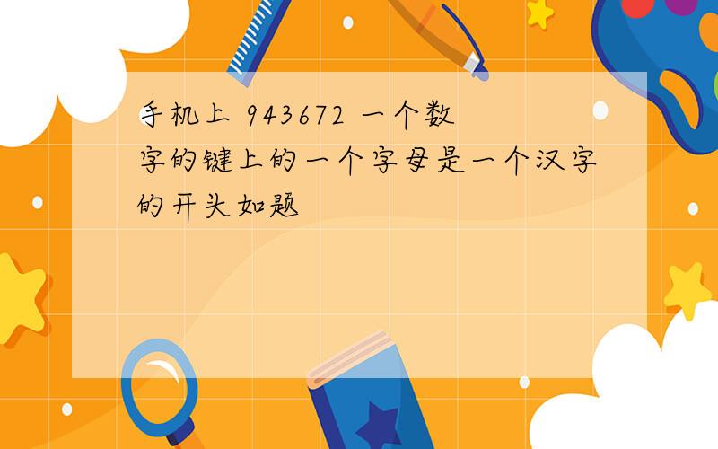 手机上 943672 一个数字的键上的一个字母是一个汉字的开头如题