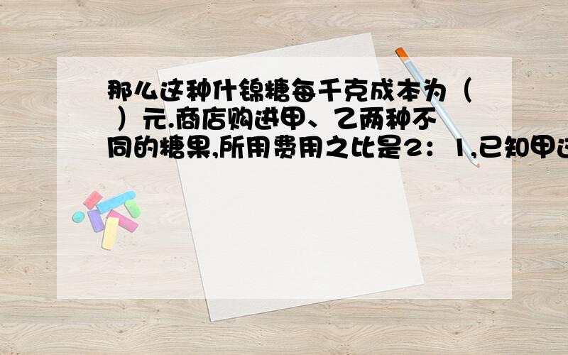 那么这种什锦糖每千克成本为（ ）元.商店购进甲、乙两种不同的糖果,所用费用之比是2：1,已知甲这种糖果每千克6元,乙种糖果每千克2元.如果把这两种糖果混在一起为什锦糖,那么这种什锦