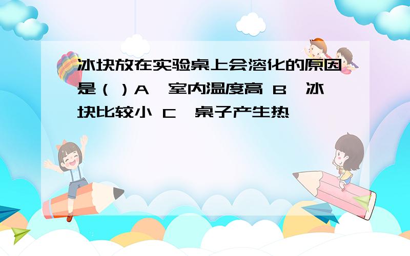 冰块放在实验桌上会溶化的原因是（）A、室内温度高 B、冰块比较小 C、桌子产生热