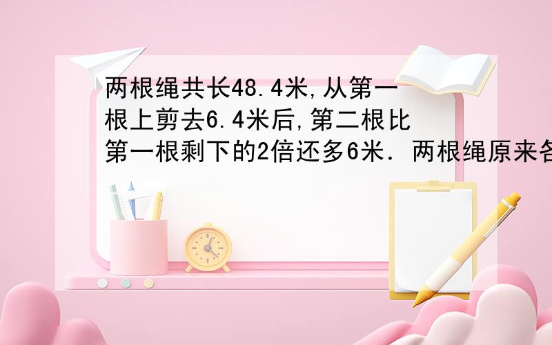 两根绳共长48.4米,从第一根上剪去6.4米后,第二根比第一根剩下的2倍还多6米．两根绳原来各长多少米?