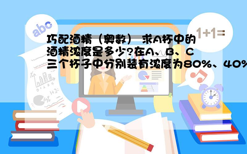 巧配酒精（奥数） 求A杯中的酒精浓度是多少?在A、B、C三个杯子中分别装有浓度为80%、40%、10%的酒精200克、100克、100克.先从A杯倒一半到B杯,混合后再从B杯倒一半到C杯,混合后又从C杯倒一半