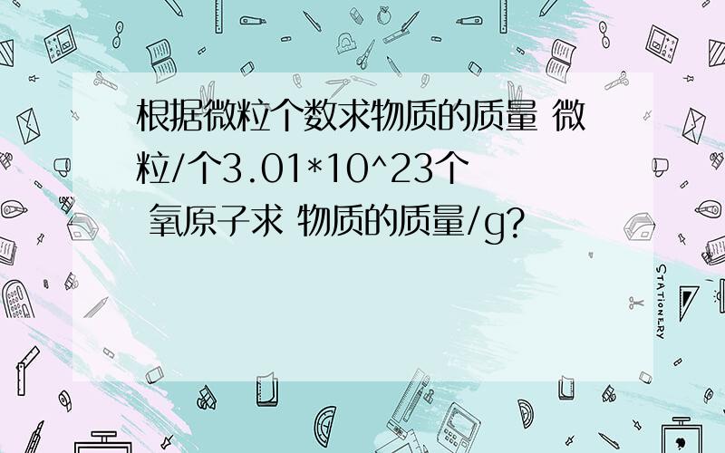 根据微粒个数求物质的质量 微粒/个3.01*10^23个 氧原子求 物质的质量/g?