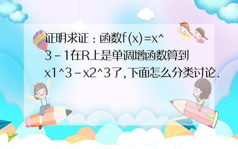 证明求证：函数f(x)=x^3-1在R上是单调增函数算到x1^3-x2^3了,下面怎么分类讨论.