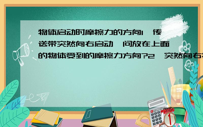 物体启动时摩擦力的方向1、传送带突然向右启动,问放在上面的物体受到的摩擦力方向?2、突然向右拉动一个物体,问物体受到的摩擦力方向?以上请解释理由,并请问有什么区别和联系?我分不