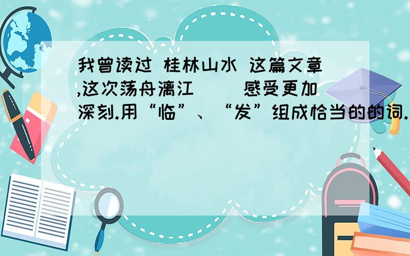 我曾读过 桂林山水 这篇文章,这次荡舟漓江( )感受更加深刻.用“临”、“发”组成恰当的的词.