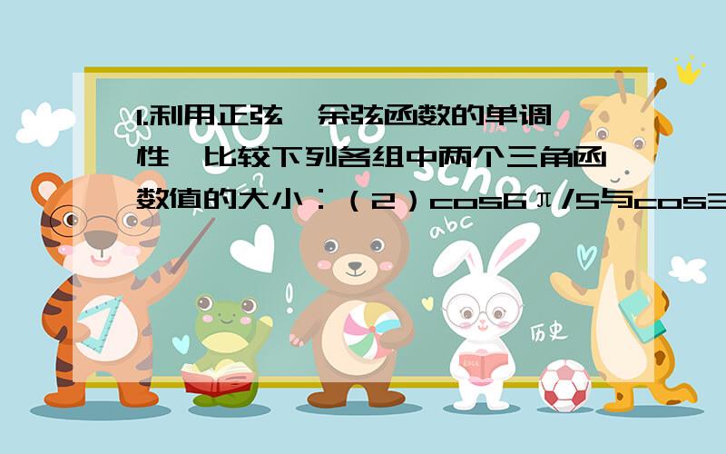 1.利用正弦、余弦函数的单调性,比较下列各组中两个三角函数值的大小：（2）cos6π/5与cos3π/4；（3）sin17π/9与sin9π/8；（4）cos(-5π/6）与cos8π/7.