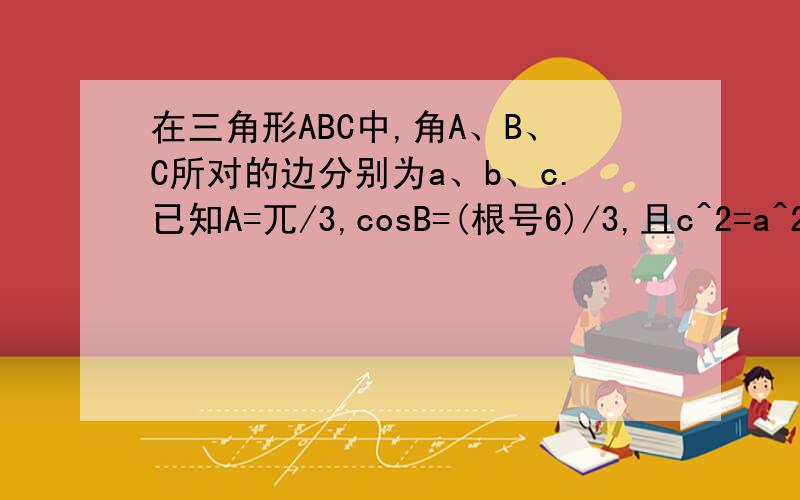 在三角形ABC中,角A、B、C所对的边分别为a、b、c.已知A=兀/3,cosB=(根号6)/3,且c^2=a^2+[(根号6)-1]b.〈...在三角形ABC中,角A、B、C所对的边分别为a、b、c.已知A=兀/3,cosB=(根号6)/3,且c^2=a^2+[(根号6)-1]b.〈l