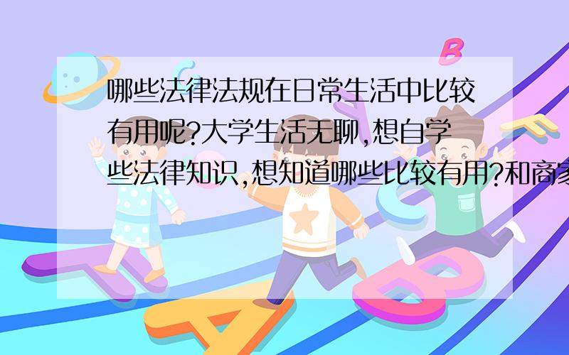 哪些法律法规在日常生活中比较有用呢?大学生活无聊,想自学些法律知识,想知道哪些比较有用?和商家发生买卖纠纷需要什么法律.