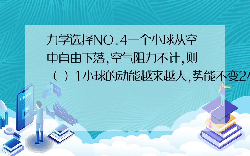 力学选择NO.4一个小球从空中自由下落,空气阻力不计,则（ ）1小球的动能越来越大,势能不变2小球的势能越来越大,动能不变3小球的动能越来越大,势能越来越小4小球的动能和势能都越来越大