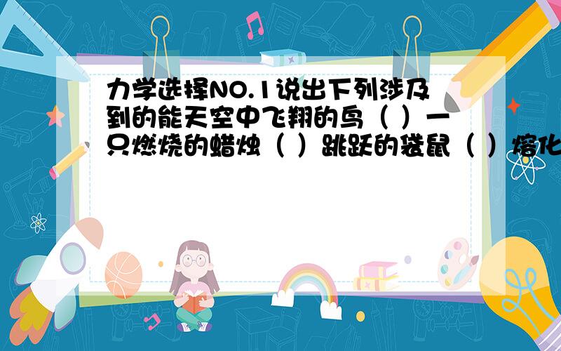 力学选择NO.1说出下列涉及到的能天空中飞翔的鸟（ ）一只燃烧的蜡烛（ ）跳跃的袋鼠（ ）熔化的冰（ ）