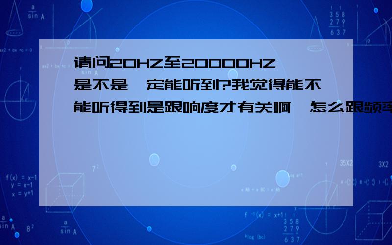 请问20HZ至20000HZ是不是一定能听到?我觉得能不能听得到是跟响度才有关啊,怎么跟频率有关?如我大力拍下桌子它能发出响声,但是我又以同样的频率去拍桌子,拍的很小力,他不就没声音了吗?哎