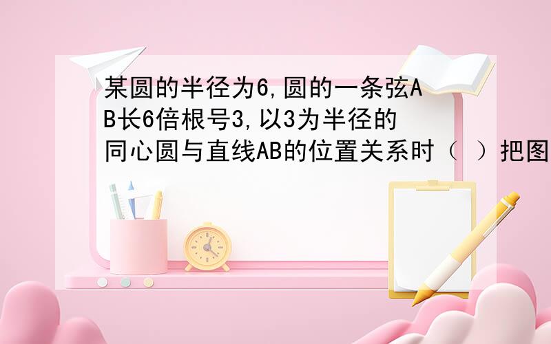 某圆的半径为6,圆的一条弦AB长6倍根号3,以3为半径的同心圆与直线AB的位置关系时（ ）把图画下、简单点就好.