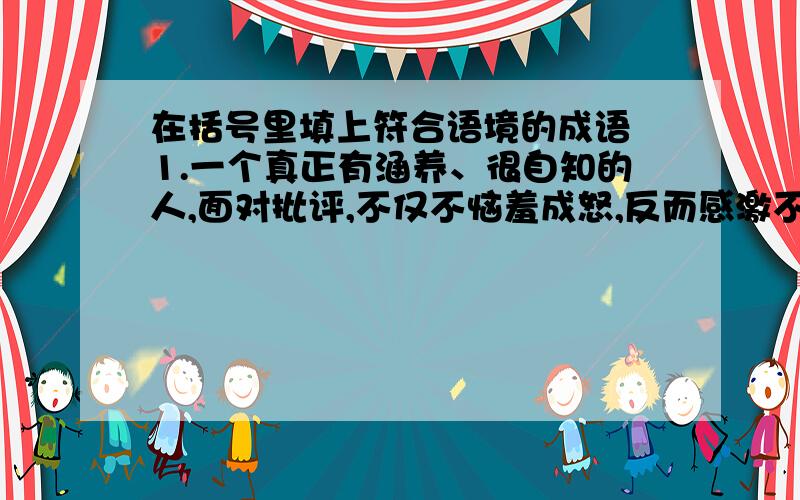 在括号里填上符合语境的成语 1.一个真正有涵养、很自知的人,面对批评,不仅不恼羞成怒,反而感激不尽.即使不感激,也应该保持倾听异质思维的耐心,正所谓（ ）.2.世界上没有一个国家可以做