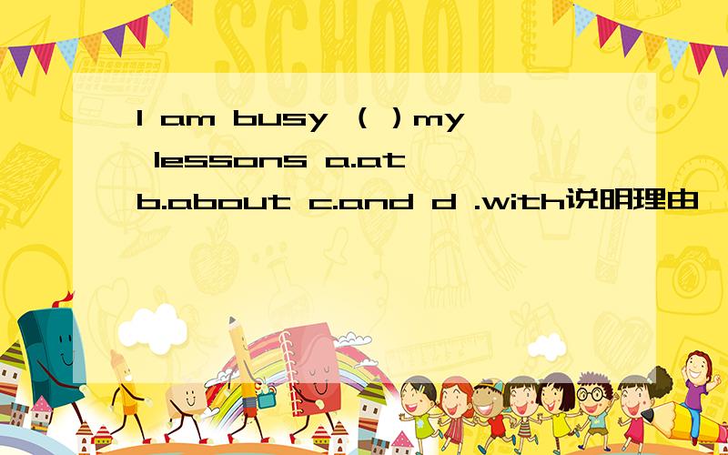 I am busy （）my lessons a.at b.about c.and d .with说明理由