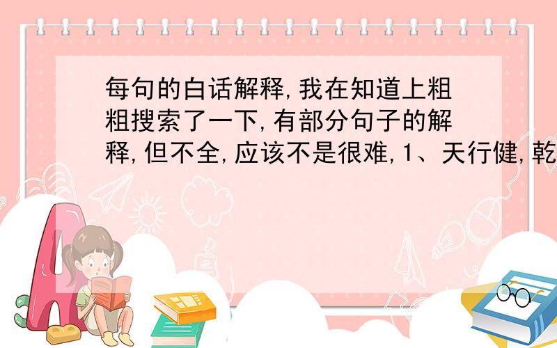 每句的白话解释,我在知道上粗粗搜索了一下,有部分句子的解释,但不全,应该不是很难,1、天行健,乾,君子以自强不息2、地势坤,君子以厚德载物3、云雷,屯.君子以经纶4、山下出泉,蒙.君子以果