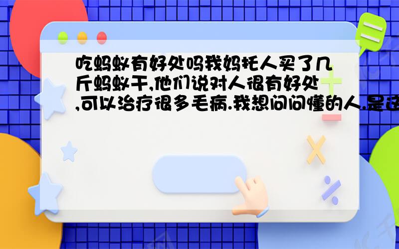 吃蚂蚁有好处吗我妈托人买了几斤蚂蚁干,他们说对人很有好处,可以治疗很多毛病.我想问问懂的人.是这样的吗!