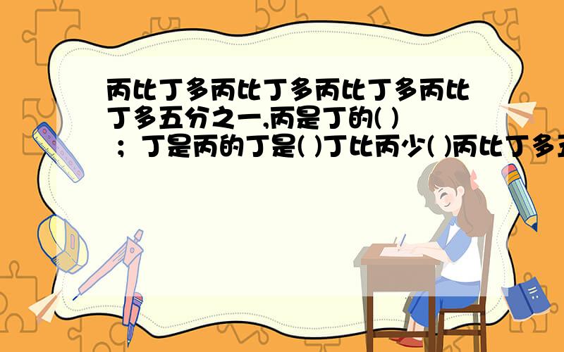 丙比丁多丙比丁多丙比丁多丙比丁多五分之一,丙是丁的( ) ；丁是丙的丁是( )丁比丙少( )丙比丁多五分之一,丙是丁的( ) ；丁是丙的丁是( )丁比丙少( )不好意思啊,上面打错了