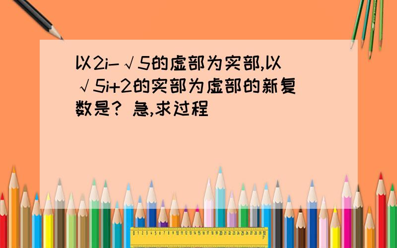 以2i-√5的虚部为实部,以√5i+2的实部为虚部的新复数是? 急,求过程