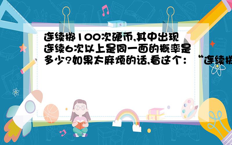 连续掷100次硬币,其中出现连续6次以上是同一面的概率是多少?如果太麻烦的话,看这个：“连续掷10次硬币,其中出现连续3次以上是同一面的概率是多少?”也就是说：如果以T代表正面,F代表反