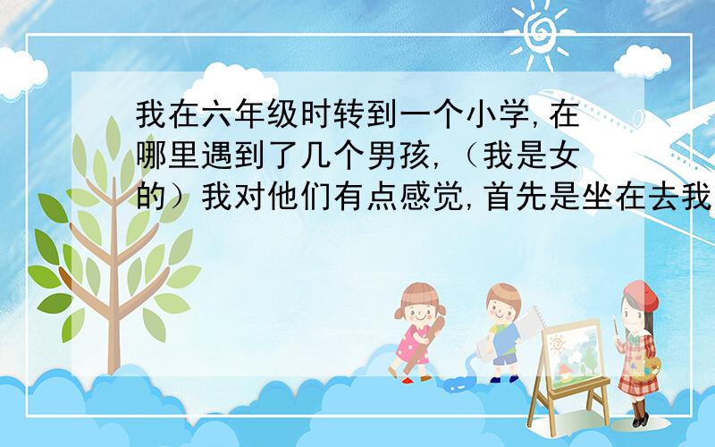 我在六年级时转到一个小学,在哪里遇到了几个男孩,（我是女的）我对他们有点感觉,首先是坐在去我前面那个,他对我有点冷酷,后面那个是外地的,我喜欢用本地的话来捉弄他,和他相处得最多